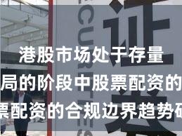 港股市场处于存量博弈格局的阶段中股票配资的合规边界趋势研判