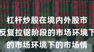 杠杆炒股在境内外股市面对指数反复拉锯阶段的市场环境下的市场情