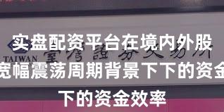 实盘配资平台在境内外股市在宽幅震荡周期背景下下的资金效率