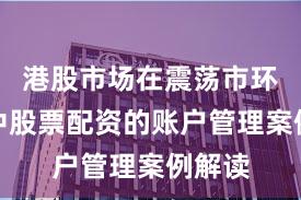 港股市场在震荡市环境中中股票配资的账户管理案例解读